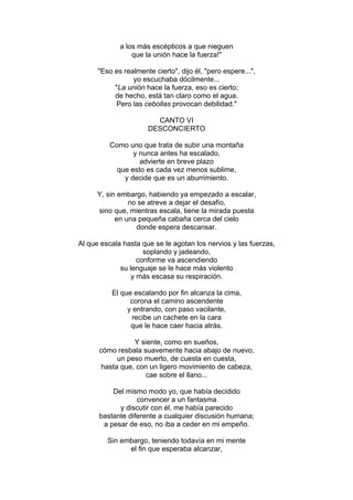a los más escépticos a que nieguen
que la unión hace la fuerza!"
"Eso es realmente cierto", dijo él, "pero espere...",
yo escuchaba dócilmente...
"La unión hace la fuerza, eso es cierto;
de hecho, está tan claro como el agua.
Pero las cebollas provocan debilidad."
CANTO VI
DESCONCIERTO
Como uno que trata de subir una montaña
y nunca antes ha escalado,
advierte en breve plazo
que esto es cada vez menos sublime,
y decide que es un aburrimiento.
Y, sin embargo, habiendo ya empezado a escalar,
no se atreve a dejar el desafío,
sino que, mientras escala, tiene la mirada puesta
en una pequeña cabaña cerca del cielo
donde espera descansar.
Al que escala hasta que se le agotan los nervios y las fuerzas,
soplando y jadeando,
conforme va ascendiendo
su lenguaje se le hace más violento
y más escasa su respiración.
El que escalando por fin alcanza la cima,
corona el camino ascendente
y entrando, con paso vacilante,
recibe un cachete en la cara
que le hace caer hacia atrás.
Y siente, como en sueños,
cómo resbala suavemente hacia abajo de nuevo,
un peso muerto, de cuesta en cuesta,
hasta que, con un ligero movimiento de cabeza,
cae sobre el llano...
Del mismo modo yo, que había decidido
convencer a un fantasma
y discutir con él, me había parecido
bastante diferente a cualquier discusión humana;
a pesar de eso, no iba a ceder en mi empeño.
Sin embargo, teniendo todavía en mi mente
el fin que esperaba alcanzar,
 