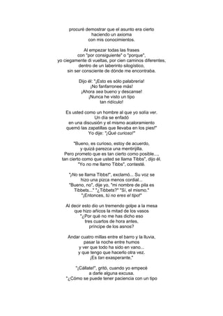 procuré demostrar que el asunto era cierto
haciendo un axioma
con mis conocimientos.
Al empezar todas las frases
con "por consiguiente" o "porque",
yo ciegamente di vueltas, por cien caminos diferentes,
dentro de un laberinto silogístico,
sin ser consciente de dónde me encontraba.
Dijo él: "¡Esto es sólo palabrería!
¡No fanfarronee más!
¡Ahora sea bueno y descanse!
¡Nunca he visto un tipo
tan ridículo!
Es usted como un hombre al que yo solía ver.
Un día se enfadó
en una discusión y el mismo acaloramiento
quemó las zapatillas que llevaba en los pies!"
Yo dije: "¡Qué curioso!"
"Bueno, es curioso, estoy de acuerdo,
y quizá parezca una mentirijilla.
Pero prometo que es tan cierto como posible...,
tan cierto como que usted se llama Tibbs", dijo él.
"Yo no me llamo Tibbs", contesté.
"¡No se llama Tibbs!", exclamó... Su voz se
hizo una pizca menos cordial...
"Bueno, no", dije yo, "mi nombre de pila es
Tibbets..." "¿Tibbets?" "Sí, el mismo."
"¡Entonces, tú no eres el tipo!"
Al decir esto dio un tremendo golpe a la mesa
que hizo añicos la mitad de los vasos
"¿Por qué no me has dicho eso
tres cuartos de hora antes,
príncipe de los asnos?
Andar cuatro millas entre el barro y la lluvia,
pasar la noche entre humos
y ver que todo ha sido en vano...
y que tengo que hacerlo otra vez.
¡Es tan exasperante,"
"¡Cállate!", gritó, cuando yo empecé
a darle alguna excusa.
"¿Cómo se puede tener paciencia con un tipo
 