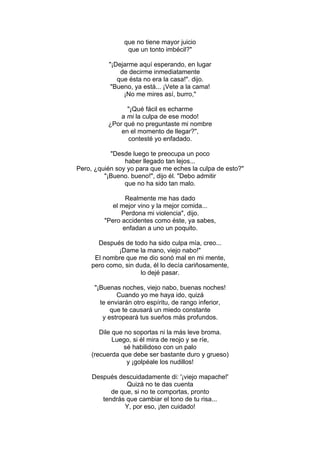 que no tiene mayor juicio
que un tonto imbécil?"
"¡Dejarme aquí esperando, en lugar
de decirme inmediatamente
que ésta no era la casa!". dijo.
"Bueno, ya está... ¡Vete a la cama!
¡No me mires así, burro,"
"¡Qué fácil es echarme
a mi la culpa de ese modo!
¿Por qué no preguntaste mi nombre
en el momento de llegar?",
contesté yo enfadado.
"Desde luego te preocupa un poco
haber llegado tan lejos...
Pero, ¿quién soy yo para que me eches la culpa de esto?"
"¡Bueno. bueno!", dijo él. "Debo admitir
que no ha sido tan malo.
Realmente me has dado
el mejor vino y la mejor comida...
Perdona mi violencia", dijo.
"Pero accidentes como éste, ya sabes,
enfadan a uno un poquito.
Después de todo ha sido culpa mía, creo...
¡Dame la mano, viejo nabo!"
El nombre que me dio sonó mal en mi mente,
pero como, sin duda, él lo decía cariñosamente,
lo dejé pasar.
"¡Buenas noches, viejo nabo, buenas noches!
Cuando yo me haya ido, quizá
te enviarán otro espíritu, de rango inferior,
que te causará un miedo constante
y estropeará tus sueños más profundos.
Dile que no soportas ni la más leve broma.
Luego, si él mira de reojo y se ríe,
sé habilidoso con un palo
(recuerda que debe ser bastante duro y grueso)
y ¡golpéale los nudillos!
Después descuidadamente di: '¡viejo mapache!'
Quizá no te das cuenta
de que, si no te comportas, pronto
tendrás que cambiar el tono de tu risa...
Y, por eso, ¡ten cuidado!
 