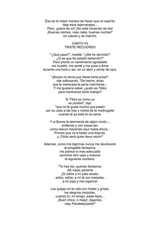 Ésa es la mejor manera de hacer que un espíritu
deje esos tejemanejes...
Pero, ¡pobre de mí! ¡Se está haciendo de día!
¡Buenas noches, viejo nabo, buenas noches!"
Un saludo y se marchó.
CANTO VII
TRISTE RECUERDO
"¿Qué pasa?", medité. "¿Me he dormido?
¿O es que he estado bebiendo?"
Pero pronto un sentimiento agradable
me invadió, me senté y me puse a llorar
durante una hora o así, en un abrir y cerrar de ojos.
"¡Bones no tenía que darse tanta prisa!",
dije sollozando. "De hecho, dudo
que le mereciera la pena marcharse...
Y me gustaría saber ¿quién es Tibbs
para merecerse tanto trabajo?
Si Tibbs es como yo
es posible", dije,
"que no le guste mucho que pasen
por su casa a las tres y media de la madrugada
cuando él ya está en la cama.
Y si Bones le atormenta de algún modo...,
chillando y con cosas así,
como estuvo haciendo aquí hasta ahora...
Preveo que va a haber una disputa,
y ¡Tibbs será quien lleve razón!"
Además, como mis lágrimas nunca me devolverán
al amigable fantasma,
me parece lo mas adecuado
servirme otro vaso y entonar
el siguiente corolario.
"Te has ido, querido fantasma.
¡Mi mejor pariente
¡Di adiós a mi pato asado;
adiós, adiós, a mí té con tostadas,
a mí pipa y mis cigarros!
Las quejas en la vida son tristes y grises,
las alegrías insípidas,
cuando tú, mi amigo, estas lejos...
¡Buen chico, o mejor, digamos,
viejo Paralelepípedo!"
 