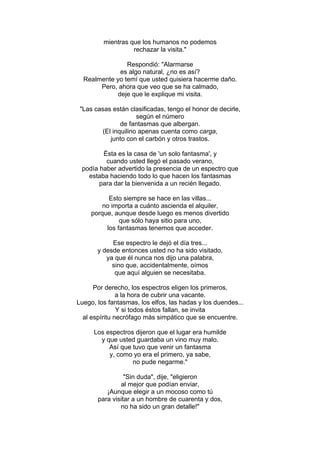 mientras que los humanos no podemos
rechazar la visita."
Respondió: "Alarmarse
es algo natural, ¿no es así?
Realmente yo temí que usted quisiera hacerme daño.
Pero, ahora que veo que se ha calmado,
deje que le explique mi visita.
"Las casas están clasificadas, tengo el honor de decirle,
según el número
de fantasmas que albergan.
(El inquilino apenas cuenta como carga,
junto con el carbón y otros trastos.
Ésta es la casa de 'un solo fantasma', y
cuando usted llegó el pasado verano,
podía haber advertido la presencia de un espectro que
estaba haciendo todo lo que hacen los fantasmas
para dar la bienvenida a un recién llegado.
Esto siempre se hace en las villas...
no importa a cuánto ascienda el alquiler,
porque, aunque desde luego es menos divertido
que sólo haya sitio para uno,
los fantasmas tenemos que acceder.
Ese espectro le dejó el día tres...
y desde entonces usted no ha sido visitado,
ya que él nunca nos dijo una palabra,
sino que, accidentalmente, oímos
que aquí alguien se necesitaba.
Por derecho, los espectros eligen los primeros,
a la hora de cubrir una vacante.
Luego, los fantasmas, los elfos, las hadas y los duendes...
Y si todos éstos fallan, se invita
al espíritu necrófago más simpático que se encuentre.
Los espectros dijeron que el lugar era humilde
y que usted guardaba un vino muy malo.
Así que tuvo que venir un fantasma
y, como yo era el primero, ya sabe,
no pude negarme."
"Sin duda", dije, "eligieron
al mejor que podían enviar,
¡Aunque elegir a un mocoso como tú
para visitar a un hombre de cuarenta y dos,
no ha sido un gran detalle!"
 