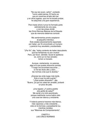 "No soy tan joven, señor", contestó,
"como usted piensa. El hecho es
que en cavernas al lado del mar
y en otros lugares, que me ha tocado probar,
he adquirido una gran experiencia.
Pero hasta ahora nunca he formado parte
estrictamente de una casa,
y con las prisas olvidé
las Cinco Normas Básicas de la Etiqueta
que de memoria debernos conocer.
Mis sentimientos pronto aceptaron
al pequeño individuo.
Éste estaba absolutamente espantado
por haber, por fin encontrado un humano
y parecía muy asustado y acobardado.
"¡Por fin", dije, "estoy contento de haber descubierto
que los fantasmas no son mudos!
Pero, por favor, siéntate. Quizá te apetezca
(si, como yo no has cenado)
tomar un bocado.
Aunque, ciertamente, no pareces
algo a lo que pueda ofrecerse comida.
Y luego me encantará escuchar...,
si me las dices alto y claro...,
las normas a las que tú aludías."
¡Gracias las oirás luego más tarde.
Esto sí que ha sido suerte!."
"¿Qué puedo ofrecerte?", dije.
"Bueno, ya que es usted tan amable, probaré
un poco de pato.
¡Una tajada! ¿Y podría pedirle
otra gotita de salsa?"
Me senté y le miré asombrado,
porque realmente nunca había visto
una cosa tan blanca y ondulante.
Y todavía parecía hacerse más blanco,
más vaporoso y más ondulante...,
visto en la borrosa y parpadeante luz,
mientras recitaba
sus "Máximas de Comportamiento".
CANTO II
LAS CINCO NORMAS
 