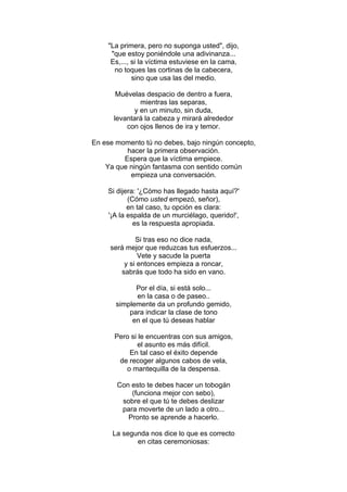 "La primera, pero no suponga usted", dijo,
"que estoy poniéndole una adivinanza...
Es,..., si la víctima estuviese en la cama,
no toques las cortinas de la cabecera,
sino que usa las del medio.
Muévelas despacio de dentro a fuera,
mientras las separas,
y en un minuto, sin duda,
levantará la cabeza y mirará alrededor
con ojos llenos de ira y temor.
En ese momento tú no debes, bajo ningún concepto,
hacer la primera observación.
Espera que la víctima empiece.
Ya que ningún fantasma con sentido común
empieza una conversación.
Si dijera: '¿Cómo has llegado hasta aquí?'
(Cómo usted empezó, señor),
en tal caso, tu opción es clara:
'¡A la espalda de un murciélago, querido!',
es la respuesta apropiada.
Si tras eso no dice nada,
será mejor que reduzcas tus esfuerzos...
Vete y sacude la puerta
y si entonces empieza a roncar,
sabrás que todo ha sido en vano.
Por el día, si está solo...
en la casa o de paseo..
simplemente da un profundo gemido,
para indicar la clase de tono
en el que tú deseas hablar
Pero si le encuentras con sus amigos,
el asunto es más difícil.
En tal caso el éxito depende
de recoger algunos cabos de vela,
o mantequilla de la despensa.
Con esto te debes hacer un tobogán
(funciona mejor con sebo),
sobre el que tú te debes deslizar
para moverte de un lado a otro...
Pronto se aprende a hacerlo.
La segunda nos dice lo que es correcto
en citas ceremoniosas:
 