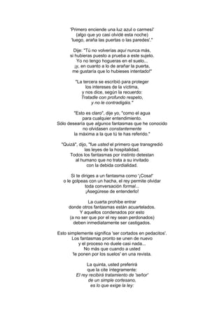 'Primero enciende una luz azul o carmesí'
(algo que yo casi olvidé esta noche)
'luego, araña las puertas o las paredes'."
Dije: "Tú no volverías aquí nunca más,
si hubieras puesto a prueba a este sujeto.
Yo no tengo hogueras en el suelo...
¡y, en cuanto a lo de arañar la puerta,
me gustaría que lo hubieses intentado!"
"La tercera se escribió para proteger
los intereses de la víctima,
y nos dice, según la recuerdo:
Tratadle con profundo respeto,
y no le contradigáis."
"Esto es claro", dije yo, "como el agua
para cualquier entendimiento.
Sólo desearía que algunos fantasmas que he conocido
no olvidasen constantemente
la máxima a la que tú te has referido."
"Quizá", dijo, "fue usted el primero que transgredió
las leyes de la hospitalidad.
Todos los fantasmas por instinto detestan
al humano que no trata a su invitado
con la debida cordialidad.
Si te diriges a un fantasma como '¡Cosa!'
o le golpeas con un hacha, el rey permite olvidar
toda conversación formal...
¡Asegúrese de entenderlo!
La cuarta prohibe entrar
donde otros fantasmas están acuartelados.
Y aquellos condenados por esto
(a no ser que por el rey sean perdonados)
deben inmediatamente ser castigados.
Esto simplemente significa 'ser cortados en pedacitos'.
Los fantasmas pronto se unen de nuevo
y el proceso no duele casi nada...
No más que cuando a usted
'le ponen por los suelos' en una revista.
La quinta, usted preferirá
que la cite íntegramente:
El rey recibirá tratamiento de 'señor'
de un simple cortesano,
es lo que exige la ley:
 