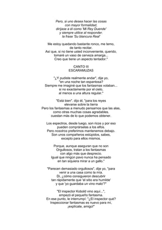 Pero, si uno desea hacer las cosas
con mayor formalidad,
diríjase a él como 'Mi Rey Duende'
y siempre utilice al responder.
la frase 'Su blancura Real'
Me estoy quedando bastante ronco, me temo,
de tanto recitar.
Así que, si no tiene usted inconveniente, querido,
tomaré un vaso de cerveza amarga...
Creo que tiene un aspecto tentador."
CANTO III
ESCARAMUZAS
"¿Y pudiste realmente andar", dije yo,
"en una noche tan espantosa?
Siempre me imaginé que los fantasmas volaban...
si no exactamente por el cielo,
al menos a una altura regular."
"Está bien". dijo él, "para los reyes
elevarse sobre la tierra
Pero los fantasmas a menudo pensarnos que las alas,
como otras muchas cosas agradables.
cuestan más de lo que podemos obtener.
Los espectros, desde luego, son ricos y por eso
pueden comprárselas a los elfos.
Pero nosotros preferimos mantenemos debajo.
Son unos compañeros estúpidos, sabes,
excepto para ellos mismos.
Porque, aunque aseguran que no son
Orgullosos, tratan a los fantasmas
con algo más que desprecio.
Igual que ningún pavo nunca ha pensado
en tan siquiera mirar a un gallo."
"Parecen demasiado orgullosos", dije yo, "para
venir a una casa como la mía.
Di, ¿cómo consiguieron descubrir
tan rápidamente que 'el sitio era humilde'
y que 'yo guardaba un vino malo'?"
"El inspector Kobold vino aquí...",
empezó el pequeño fantasma.
En ese punto, le interrumpí: "¿El inspector qué?
Inspeccionar fantasmas es nuevo para mí,
¡explícate, amigo!"
 