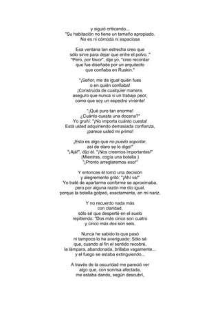y siguió criticando...
"Su habitación no tiene un tamaño apropiado.
No es ni cómoda ni espaciosa
Esa ventana tan estrecha creo que
sólo sirve para dejar que entre el polvo.."
"Pero, por favor", dije yo, "creo recordar
que fue diseñada por un arquitecto
que confiaba en Ruskin."
"¡Señor, me da igual quién fues
o en quién confiaba!
¡Construida de cualquier manera,
aseguro que nunca vi un trabajo peor,
como que soy un espectro viviente!
"¡Qué puro tan enorme!
¿Cuánto cuesta una docena?"
Yo gruñí: "¡No importa cuánto cuesta!
Está usted adquiriendo demasiada confianza,
¡parece usted mi primo!
¡Esto es algo que no puedo soportar,
así de claro se lo digo!"
"¡Ajá!", dijo él. "¡Nos creemos importantes!"
(Mientras, cogía una botella.)
"¡Pronto arreglaremos eso!"
Y entonces él tomó una decisión
y alegremente gritó: "¡Ahí va!"
Yo traté de apartarme conforme se aproximaba,
pero por alguna razón me dio igual,
porque la botella golpeó, exactamente, en mi nariz.
Y no recuerdo nada más
con claridad,
sólo sé que desperté en el suelo
repitiendo: "Dos más cinco son cuatro
y cinco más dos son seis.
Nunca he sabido lo que pasó
ni tampoco lo he averiguado: Sólo sé
que, cuando al fin el sentido recobré,
la lámpara, abandonada, brillaba vagamente...
y el fuego se estaba extinguiendo...
A través de la oscuridad me pareció ver
algo que, con sonrisa afectada,
me estaba dando, según descubrí,
 