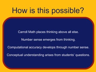 How is this possible?

       Carroll Math places thinking above all else.

         Number sense emerges from thinking.

Computational accuracy develops through number sense.

Conceptual understanding arises from students’ questions.
 