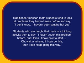 Traditional American math students tend to look
 at problems they haven’t seen before and say,
 “I don’t know. I haven’t been taught that yet.”

Students who are taught that math is a thinking
activity then to say, “I haven’t seen this problem
    before, but I think I know how to start….
        Oh, wait a minute, If I can do this,
          then I can keep going this way.”
 