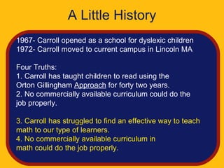 A Little History
1967- Carroll opened as a school for dyslexic children
1972- Carroll moved to current campus in Lincoln MA

Four Truths:
1. Carroll has taught children to read using the
Orton Gillingham Approach for forty two years.
2. No commercially available curriculum could do the
job properly.

3. Carroll has struggled to find an effective way to teach
math to our type of learners.
4. No commercially available curriculum in
math could do the job properly.
 