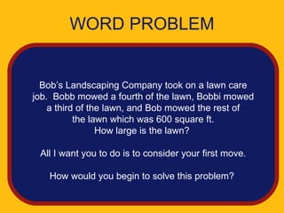 WORD PROBLEM


  Bob’s Landscaping Company took on a lawn care
job. Bobb mowed a fourth of the lawn, Bobbi mowed
    a third of the lawn, and Bob mowed the rest of
           the lawn which was 600 square ft.
                 How large is the lawn?

 All I want you to do is to consider your first move.

   How would you begin to solve this problem?
 