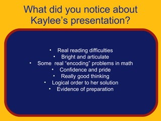 What did you notice about
 Kaylee’s presentation?

         • Real reading difficulties
          • Bright and articulate
 •   Some real “encoding” problems in math
         • Confidence and pride
          • Really good thinking
       • Logical order to her solution
        • Evidence of preparation
 