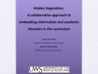 Hidden Vegetables:
A collaborative approach to
embedding information and academic
literacies in the curriculum
Lucy Carroll
Subject Librarian (Sciences)
Alison McEntee
Effective Learning Tutor
 