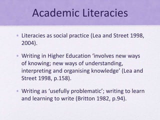 Academic Literacies
• Literacies as social practice (Lea and Street 1998,
2004).
• Writing in Higher Education ‘involves n...