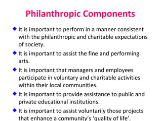 Philanthropic Components It is important to perform in a manner consistent with the philanthropic and charitable expectations of society. It is important to assist the fine and performing arts. It is important that managers and employees participate in voluntary and charitable activities within their local communities. It is important to provide assistance to public and private educational institutions. It is important to assist voluntarily those projects that enhance a community’s ‘quality of life’. 