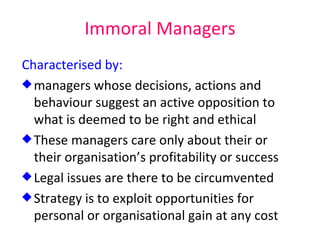 Immoral Managers Characterised by: managers whose decisions, actions and behaviour suggest an active opposition to what is deemed to be right and ethical These managers care only about their or their organisation’s profitability or success Legal issues are there to be circumvented Strategy is to exploit opportunities for personal or organisational gain at any cost 
