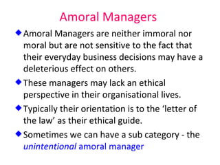 Amoral Managers Amoral Managers are neither immoral nor moral but are not sensitive to the fact that their everyday business decisions may have a deleterious effect on others. These managers may lack an ethical perspective in their organisational lives. Typically their orientation is to the ‘letter of the law’ as their ethical guide. Sometimes we can have a sub category - the  unintentional  amoral manager 