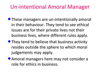 Un-intentional Amoral Manager These managers are un-intentionally amoral in their behaviour. They tend to see ethical issues are for their private lives not their business lives, where different rules apply. They tend to believe that business activity resides outside the sphere to which moral judgements may apply. Amoral managers here may not consider a role for ethics in business. 