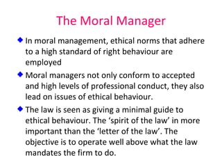 The Moral Manager In moral management, ethical norms that adhere to a high standard of right behaviour are employed Moral managers not only conform to accepted and high levels of professional conduct, they also lead on issues of ethical behaviour. The law is seen as giving a minimal guide to ethical behaviour. The ‘spirit of the law’ in more important than the ‘letter of the law’. The objective is to operate well above what the law mandates the firm to do. 