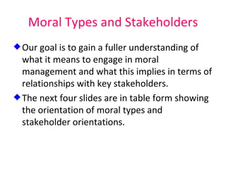 Moral Types and Stakeholders Our goal is to gain a fuller understanding of what it means to engage in moral management and what this implies in terms of relationships with key stakeholders.  The next four slides are in table form showing the orientation of moral types and stakeholder orientations. 