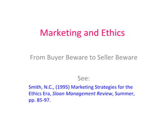 Marketing and Ethics From Buyer Beware to Seller Beware See: Smith, N.C., (1995) Marketing Strategies for the Ethics Era,  Sloan Management Review , Summer, pp. 85-97. 