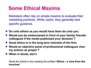Some Ethical Maxims Marketers often rely on simple maxims to evaluate their marketing practices. While useful, they generally lack specific guidance.   Do unto others as you would have them do unto you. Would you be embarrassed in front of your family/ friends/ colleagues if the media publicised your decision ? Good ethics is in the long term interests of the firm. Would an objective panel of professional colleagues view my actions as proper ? When in doubt, don’t. Read the article in the reading list entitled  ‘Ethics - a view from the trenches’ 