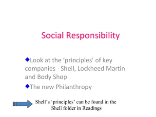 Social Responsibility Look at the ‘principles’ of key  companies - Shell, Lockheed Martin and Body Shop The new Philanthropy  Shell’s ‘principles’ can be found in the  Shell folder in Readings 