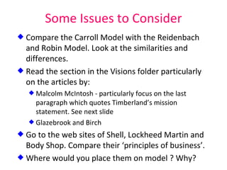Some Issues to Consider Compare the Carroll Model with the Reidenbach and Robin Model. Look at the similarities and differences. Read the section in the Visions folder particularly on the articles by: Malcolm McIntosh - particularly focus on the last paragraph which quotes Timberland’s mission statement. See next slide Glazebrook and Birch Go to the web sites of Shell, Lockheed Martin and Body Shop. Compare their ‘principles of business’.  Where would you place them on model ? Why? 