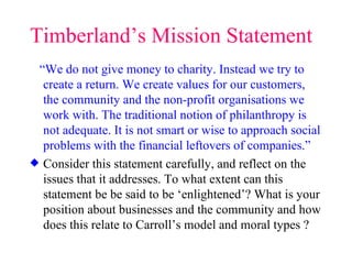 Timberland’s Mission Statement “ We do not give money to charity. Instead we try to create a return. We create values for our customers, the community and the non-profit organisations we work with. The traditional notion of philanthropy is not adequate. It is not smart or wise to approach social problems with the financial leftovers of companies.” Consider this statement carefully, and reflect on the issues that it addresses. To what extent can this statement be be said to be ‘enlightened’? What is your position about businesses and the community and how does this relate to Carroll’s model and moral types ? 