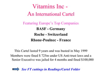 Vitamins Inc -  A n International Cartel Featuring Europe’s Top Companies BASF - Germany Roche - Switzerland Rhone-Poulnec - France This Cartel lasted 9 years and was busted in May 1999 Members were fined $ 725m under US Anti-trust laws and a Senior Executive was jailed for 4 months and fined $100,000 See FT cuttings in Readings/Cartel Folder 