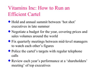 Vitamins Inc: How to Run an Efficient Cartel Hold and annual summit between ‘hot shot’ executives in late summer Negotiate a budget for the year, covering prices and sales volumes around the world Fix quarterly meetings between mid-level managers to watch each other’s figures Police the cartel’s targets with regular telephone calls Review each year’s performance at a ‘shareholders’ meeting’ of top executives 
