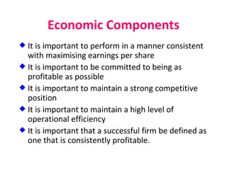 Economic Components It is important to perform in a manner consistent with maximising earnings per share It is important to be committed to being as profitable as possible It is important to maintain a strong competitive position It is important to maintain a high level of operational efficiency It is important that a successful firm be defined as one that is consistently profitable. 