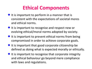 Ethical Components It is important to perform in a manner that is consistent with the expectations of societal mores and ethical norms. It is important to recognise and respect new or evolving ethical/moral norms adopted by society. It is important to prevent ethical norms from being compromised in order to achieve corporate goals. It is important that good corporate citizenship be defined as doing what is expected morally or ethically. It is important to recognise that corporate integrity and ethical behaviour go beyond mere compliance with laws and regulations. 