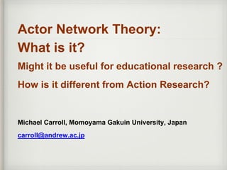 Actor Network Theory:
What is it?
Might it be useful for educational research ?
How is it different from Action Research?
Michael Carroll, Momoyama Gakuin University, Japan
carroll@andrew.ac.jp
 