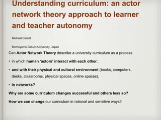 Understanding curriculum: an actor
network theory approach to learner
and teacher autonomy
Michael Carroll
Momoyama Gakuin University, Japan
Can Actor Network Theory describe a university curriculum as a process
• in which human ‘actors’ interact with each other;
• and with their physical and cultural environment (books, computers,
desks, classrooms, physical spaces, online spaces),
• in networks?
Why are some curriculum changes successful and others less so?
How we can change our curriculum in rational and sensitive ways?
 