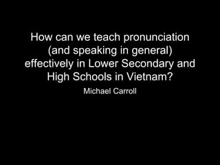 How can we teach pronunciation
(and speaking in general)
effectively in Lower Secondary and
High Schools in Vietnam?
Michael Carroll
 