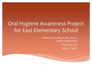 Oral Hygiene Awareness Project
  for East Elementary School
             Presented to Athens City-County
                          Health Department
                               March 13, 2012
                               Ryan J. Carroll




                1
 