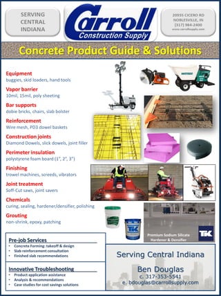 Concrete Product Guide & Solutions
Equipment
buggies, skid loaders, hand tools
Vapor barrier
10mil, 15mil, poly sheeting
Bar supports
dobie bricks, chairs, slab bolster
Reinforcement
Wire mesh, PD3 dowel baskets
Construction joints
Diamond Dowels, slick dowels, joint filler
Perimeter insulation
polystyrene foam board (1”, 2”, 3”)
Finishing
trowel machines, screeds, vibrators
Joint treatment
Soff-Cut saws, joint savers
Chemicals
curing, sealing, hardener/densifier, polishing
Grouting
non-shrink, epoxy, patching
Premium Sodium Silicate
Hardener & DensifierPre-job Services
• Concrete Forming: takeoff & design
• Slab reinforcement consultation
• Finished slab recommendations
Innovative Troubleshooting
• Product application assistance
• Analysis & recommendations
• Case studies for cost savings solutions
Serving Central Indiana
Ben Douglas
c. 317-353-5541
e. bdouglas@carrollsupply.com
 