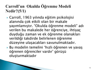  Carroll, 1963 yılında eğitim psikolojisi
alanında çok etkili olan bir makale
yayımlamıĢtır. “Okulda öğrenme modeli” adı
verilen bu makalede her öğrenciye, ihtiyaç
duyduğu zaman ve ek öğrenme olanakları
verildiği takdirde belirlenen öğrenme
düzeyine ulaĢacakları savunulmaktadır.
 Bu modelin temelini „hızlı öğrenen ve yavaĢ
öğrenen öğrenciler vardır‟ görüĢü
oluĢturmaktadır
12
 