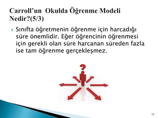  Sınıfta öğretmenin öğrenme için harcadığı
süre önemlidir. Eğer öğrencinin öğrenmesi
için gerekli olan süre harcanan süreden fazla
ise tam öğrenme gerçekleĢmez.
16
 