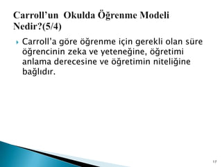  Carroll‟a göre öğrenme için gerekli olan süre
öğrencinin zeka ve yeteneğine, öğretimi
anlama derecesine ve öğretimin niteliğine
bağlıdır.
17
 