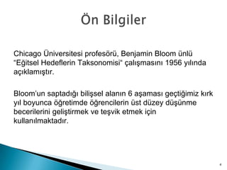 Chicago Üniversitesi profesörü, Benjamin Bloom ünlü
“Eğitsel Hedeflerin Taksonomisi“ çalışmasını 1956 yılında
açıklamıştır.
Bloom’un saptadığı bilişsel alanın 6 aşaması geçtiğimiz kırk
yıl boyunca öğretimde öğrencilerin üst düzey düşünme
becerilerini geliştirmek ve teşvik etmek için
kullanılmaktadır.
4
 