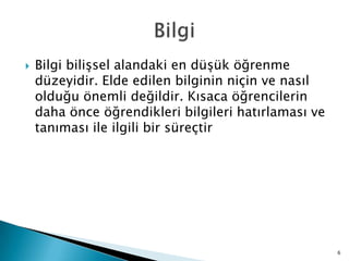  Bilgi biliĢsel alandaki en düĢük öğrenme
düzeyidir. Elde edilen bilginin niçin ve nasıl
olduğu önemli değildir. Kısaca öğrencilerin
daha önce öğrendikleri bilgileri hatırlaması ve
tanıması ile ilgili bir süreçtir
6
 