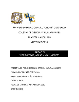 UNIVERSIDAD NACIONAL AUTONOMA DE MEXICO
       COLEGIO DE CIENCIAS Y HUMANIDADES
                 PLANTEL NAUCALPAN
                    MATEMATICAS II


                   UNIDAD IV
        “PERIMETROS, AREAS Y VOLUMENES”



PRESENTADO POR: RODRIGUEZ BARRON KARLA ALEJANDRA

NUMERO DE CUENTA: 312196383

PROFESORA: TANIA ZUÑIGA ALCARAZ

GRUPO: 266-B

FECHA DE ENTREGA: 7 DE ABRIL DE 2012

CALIFICACION:
 