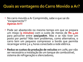 No carro movido a Ar Comprimido, sabe o que sai do "escapamento"? Apenas Ar!!!  Pode ser abastecido no mesmo tempo em que se prepara um miojo ( 3 minutos ) com o custo de menos de  R$ 4,00  para percorrer entre  200/300km . Mas e se não tiver um posto por perto? Não tem problemas, como alternativa, o carro tem um pequeno compressor a bordo que permite recarregar entre 3 e 4 horas conectado a rede elétrica. Reduz os custos da produção de veículos  em 20%; por não ser necessário a instalação de um tanque de combustível, sistema de refrigeração e silenciadores;  