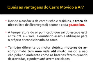 Devido a ausência de combustão e resíduos, a  troca de óleo  (1 litro de óleo vegetal) ocorre a cada  50.000 km. A temperatura do ar purificado que sai do escape está entre 0ºC e – 20ºC. Permitindo assim a utilização para o próprio ar condicionado do carro. Também diferente do motor elétrico,  motores de ar-comprimido tem uma vida útil muito maior , e não irão poluir o ambiente como as baterias fazem quando descartadas, e podem até serem reciclados. 