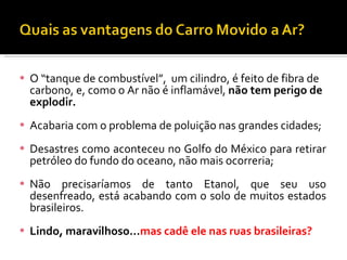 O “tanque de combustível”,  um cilindro, é feito de fibra de carbono, e, como o Ar não é inflamável,  não tem perigo de explodir. Acabaria com o problema de poluição nas grandes cidades; Desastres como aconteceu no Golfo do México para retirar petróleo do fundo do oceano, não mais ocorreria; Não precisaríamos de tanto Etanol, que seu uso desenfreado, está acabando com o solo de muitos estados brasileiros. Lindo, maravilhoso… mas cadê ele nas ruas brasileiras? 