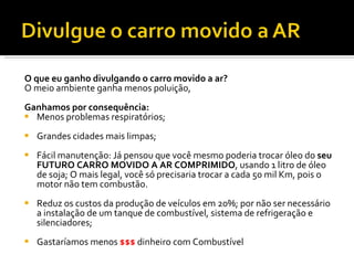 O que eu ganho divulgando o carro movido a ar? O meio ambiente ganha menos poluição, Ganhamos por consequência: Menos problemas respiratórios; Grandes cidades mais limpas; Fácil manutenção: Já pensou que você mesmo poderia trocar óleo do  seu FUTURO CARRO MOVIDO A AR COMPRIMIDO , usando 1 litro de óleo de soja; O mais legal, você só precisaria trocar a cada 50 mil Km, pois o motor não tem combustão. Reduz os custos da produção de veículos em 20%; por não ser necessário a instalação de um tanque de combustível, sistema de refrigeração e silenciadores;  Gastaríamos menos  $$$  dinheiro com Combustível 