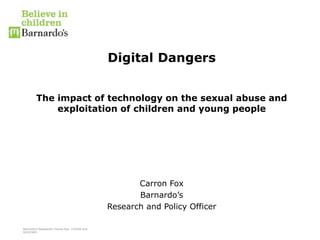 Barnardo’s Registered Charity Nos. 216250 and
SC037605
Digital Dangers
The impact of technology on the sexual abuse and
exploitation of children and young people
Carron Fox
Barnardo’s
Research and Policy Officer
 