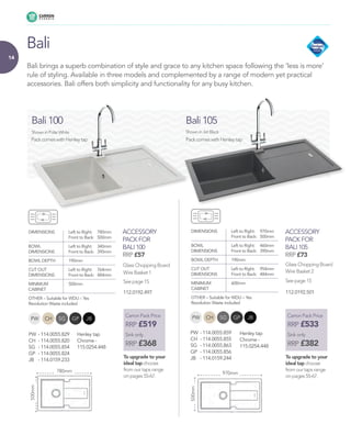 14
Bali brings a superb combination of style and grace to any kitchen space following the ‘less is more’
rule of styling. Available in three models and complemented by a range of modern yet practical
accessories. Bali offers both simplicity and functionality for any busy kitchen.
Glass Chopping Board Glass Chopping Board
Wire Basket 1 Wire Basket 2
See page 15See page 15
ACCESSORY
PACK FOR
BALI 100
RRP £57
ACCESSORY
PACK FOR
BALI 105
RRP £73
Bali
DIMENSIONS 	 Left to Right: 	 780mm
	 Front to Back: 	 500mm
BOWL 	 Left to Right: 	 340mm
DIMENSIONS 	 Front to Back:	 390mm
BOWL DEPTH 	 190mm
CUT OUT 	 Left to Right: 	 764mm
DIMENSIONS 	 Front to Back: 	 484mm
MINIMUM 	 500mm
CABINET 	
OTHER – Suitable for WDU – Yes
Revolution Waste included
DIMENSIONS 	 Left to Right: 	 970mm
	 Front to Back: 	 500mm
BOWL 	 Left to Right: 	 460mm
DIMENSIONS 	 Front to Back: 	 390mm
BOWL DEPTH 	 190mm
CUT OUT 	 Left to Right: 	 954mm
DIMENSIONS 	 Front to Back: 	 484mm
MINIMUM 	 600mm
CABINET 	
OTHER – Suitable for WDU – Yes
Revolution Waste included
Bali 105
Shown in Polar White
780mm
500mm
970mm
500mm
Bali 100
Shown in Jet Black
Pack comes with Henley tap Pack comes with Henley tap
Carron Pack Price
RRP £519
Sink only
RRP £368
To upgrade to your
ideal tap choose
from our taps range
on pages 55-67.
Carron Pack Price
RRP £533
Sink only
RRP £382
To upgrade to your
ideal tap choose
from our taps range
on pages 55-67.
CHPW SG GP JB CHPW SG GP JB
PW 	-	114.0055.859
CH 	-	114.0055.855
SG 	-	114.0055.863
GP 	-	114.0055.856
JB 	 -	114.0159.244
PW 	-	114.0055.829
CH 	-	114.0055.820
SG 	-	114.0055.854
GP 	-	114.0055.824
JB 	 -	114.0159.233
112.0192.497 112.0192.501
Henley tap
Chrome -
115.0254.448
Henley tap
Chrome -
115.0254.448
 