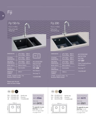 20
Glass Chopping Board
Wire Basket 1
Wire Basket 1
See page 19
See page 19
ACCESSORY
PACK FOR
FIJI 150-16
RRP £30
ACCESSORY
PACK FOR
FIJI 200
RRP £57
Fiji
Pack comes with
Henley tap
Pack comes
with Henley tap
Fiji 150-16 Fiji 200
Shown in Jet Black
802mm
460mm
558mm
460mm
Shown in Jet Black
DIMENSIONS 	 Left to Right: 	 558mm
	 Front to Back: 	 460mm
1ST BOWL 	 Left to Right: 	 340mm
DIMENSIONS 	 Front to Back: 	 400mm
2ND BOWL 	 Left to Right: 	 160mm
DIMENSIONS 	 Front to Back: 	 400mm
BOWL DEPTH 	 200mm/130mm
CUT OUT 	 Use template
DIMENSIONS 	
MINIMUM 	 600mm
CABINET 	
OTHER – Suitable for WDU – Yes
Revolution Waste included
DIMENSIONS 	 Left to Right: 	 802mm
	 Front to Back: 	 460mm
1ST BOWL 	 Left to Right: 	 345mm
DIMENSIONS 	 Front to Back: 	 390mm
2ND BOWL 	 Left to Right: 	 345mm
DIMENSIONS 	 Front to Back: 	 390mm
BOWL DEPTH 	 205mm/205mm
CUT OUT 	 Use template
DIMENSIONS 	
MINIMUM 	 1000mm
CABINET 	
OTHER – Suitable for WDU – Yes
Revolution Waste included
RH
Carron Pack Price
RRP £566
Sink only
RRP £415
To upgrade to your
ideal tap choose
from our taps range
on pages 55-67.
Carron Pack Price
RRP £672
Sink only
RRP £521
To upgrade to your
ideal tap choose
from our taps range
on pages 55-67.
CHPW JB CHPW JB
PW 	-	125.0435.708
CH 	-	125.0435.705
JB 	 -	125.0435.709
PW 	-	125.0074.917
CH 	-	125.0077.436
JB 	 -	125.0159.339
112.0018.988
Please note: this sink
does not have a ledge.
112.0192.497
Henley tap
Chrome -
115.0254.448
Henley tap
Chrome -
115.0254.448
 